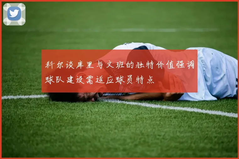 科尔谈库里与文班的独特价值强调球队建设需适应球员特点