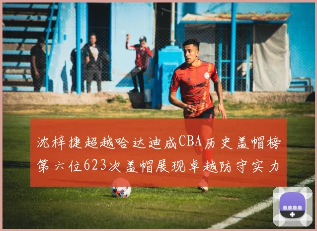 沈梓捷超越哈达迪成CBA历史盖帽榜第六位623次盖帽展现卓越防守实力