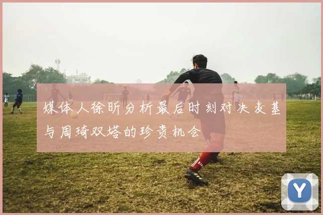 媒体人徐昕分析最后时刻对决麦基与周琦双塔的珍贵机会