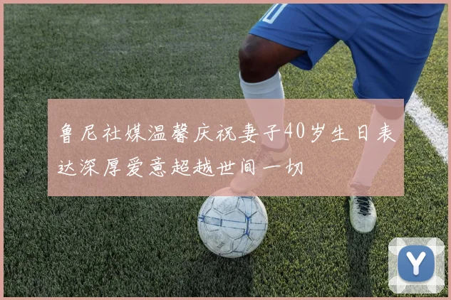 鲁尼社媒温馨庆祝妻子40岁生日表达深厚爱意超越世间一切