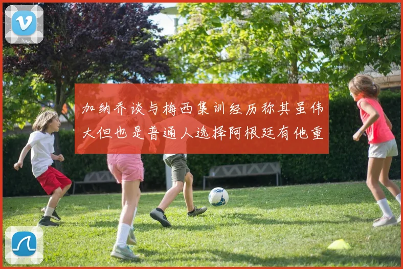 加纳乔谈与梅西集训经历称其虽伟大但也是普通人选择阿根廷有他重要影响