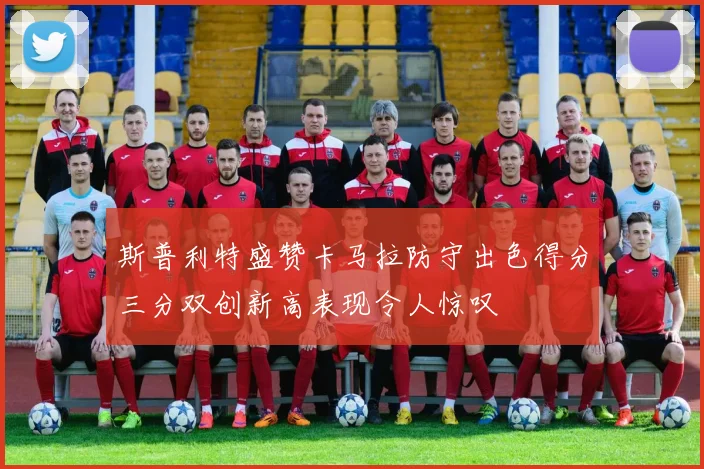 斯普利特盛赞卡马拉防守出色得分三分双创新高表现令人惊叹