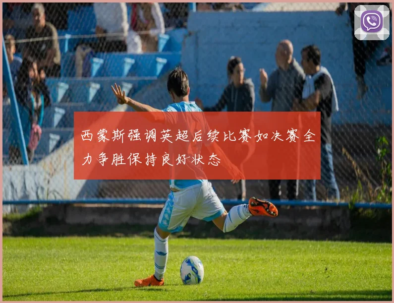 西蒙斯强调英超后续比赛如决赛全力争胜保持良好状态