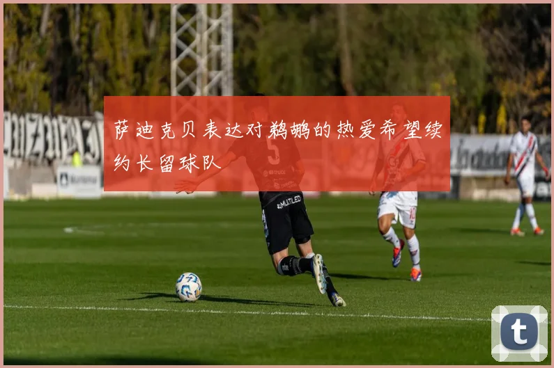 萨迪克贝表达对鹈鹕的热爱希望续约长留球队