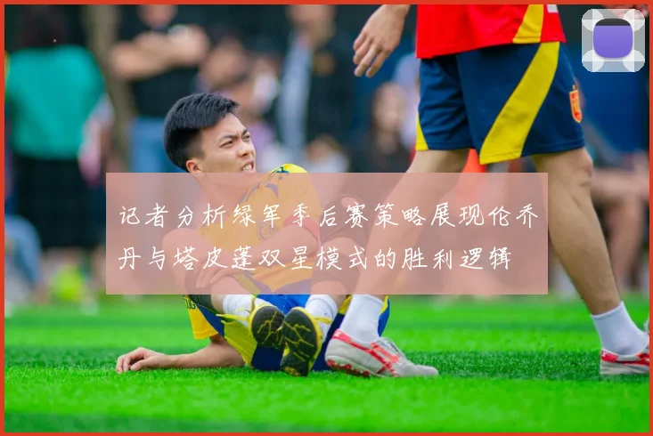记者分析绿军季后赛策略展现伦乔丹与塔皮蓬双星模式的胜利逻辑