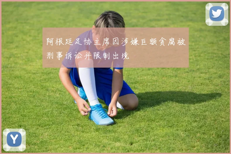 阿根廷足协主席因涉嫌巨额贪腐被刑事诉讼并限制出境
