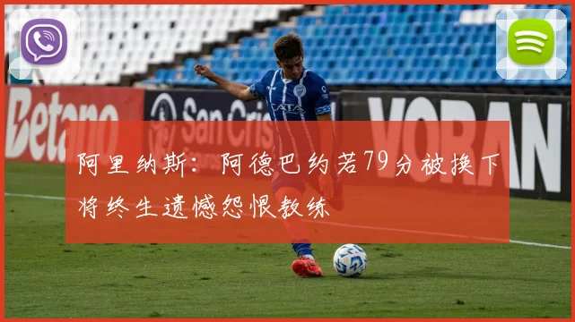 阿里纳斯：阿德巴约若79分被换下将终生遗憾怨恨教练
